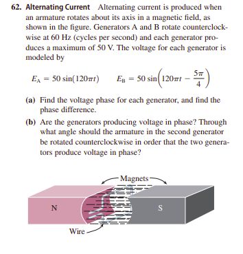 62. Alternating Current Alternating current is produced when
an armature rotates about its axis in a magnetic field, as
shown in the figure. Generators A and B rotate counterclock-
wise at 60 Hz (cycles per second) and each generator pro-
duces a maximum of 50 V. The voltage for each generator is
modeled by
E = 50 sin(12071)
Eg = 50 sin 120nt -
4
(a) Find the voltage phase for each generator, and find the
phase difference.
(b) Are the generators producing voltage in phase? Through
what angle should the armature in the second generator
be rotated counterclockwise in order that the two genera-
tors produce voltage in phase?
- Magnets –
N
S
Wire.
