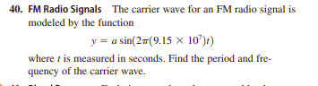 40. FM Radio Signals The carrier wave for an FM radio signal is
modeled by the function
y = a sin(27(9.15 x 10')t)
where t is measured in seconds. Find the period and fre-
quency of the carrier wave.
