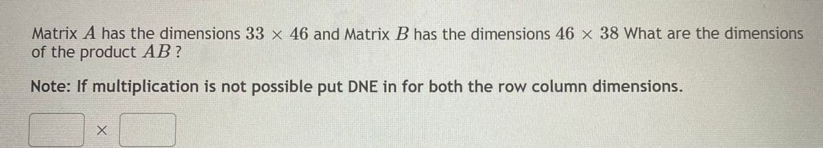 Matrix A has the dimensions 33 x 46 and Matrix B has the dimensions 46 x 38 What are the dimensions
of the product AB?
Note: If multiplication is not possible put DNE in for both the row column dimensions.
