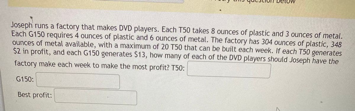 Joseph runs a factory that makes DVD players. Each T50 takes 8 ounces of plastic and 3 ounces of metal.
Each G150 requires 4 ounces of plastic and 6 ounces of metal. The factory has 304 ounces of plastic, 348
ounces of metal available, with a maximum of 20 T50 that can be built each week. If each T50 generates
$2 in profit, and each G150 generates $13, how many of each of the DVD players should Joseph have the
factory make each week to make the most profit? T50:
G150:
Best profit:
