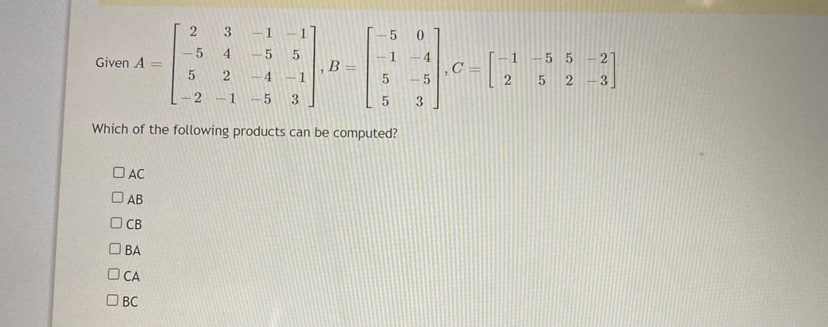 2
3 -1 -1
4
C =
-1 -5 5 - 2
4
-5 5
|
Given A =
B =
6.
5 2
-4 -1
5 - 5
2 5 2 -3
–2 -1 -5
3
Which of the following products can be computed?
O AC
O AB
O CB
O BA
O CA
OBC
