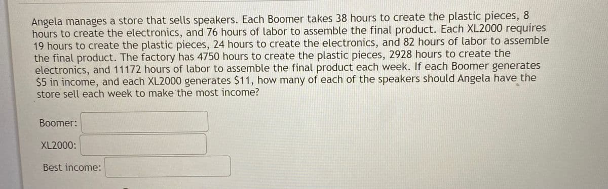 Angela manages a store that sells speakers. Each Boomer takes 38 hours to create the plastic pieces, 8
hours to create the electronics, and 76 hours of labor to assemble the final product. Each XL2000 requires
19 hours to create the plastic pieces, 24 hours to create the electronics, and 82 hours of labor to assemble
the final product. The factory has 4750 hours to create the plastic pieces, 2928 hours to create the
electronics, and 11172 hours of labor to assemble the final product each week. If each Boomer generates
$5 in income, and each XL2000 generates $11, how many of each of the speakers should Angela have the
store sell each week to make the most income?
Boomer:
XL2000:
Best income:
