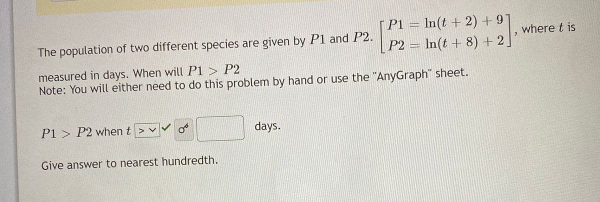 | P1 = In(t + 2) + 91
P2 = ln(t + 8) +2.
where t is
The population of two different species are given by P1 and P2.
measured in days. When will P1 > P2
Note: You will either need to do this problem by hand or use the "AnyGraph" sheet.
P1 > P2 when t> v
days.
Give answer to nearest hundredth.

