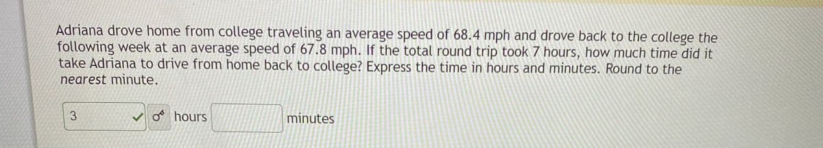 Adriana drove home from college traveling an average speed of 68.4 mph and drove back to the college the
following week at an average speed of 67.8 mph. If the total round trip took 7 hours, how much time did it
take Adriana to drive from home back to college? Express the time in hours and minutes. Round to the
nearest minute.
3.
o hours
minutes
