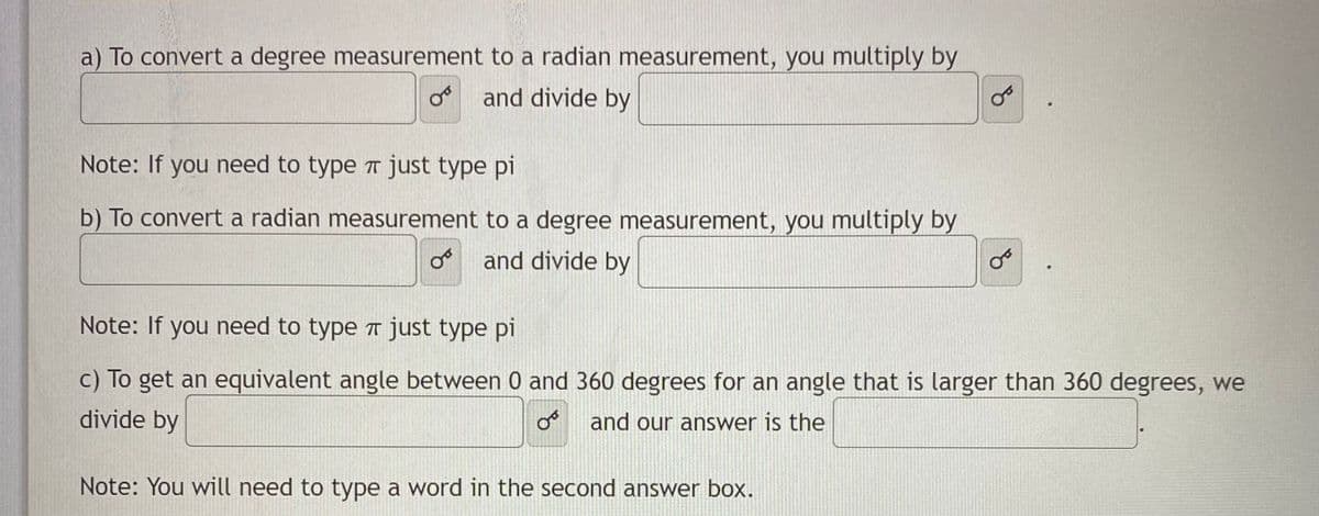 a) To convert a degree measurement to a radian measurement, you multiply by
o and divide by
Note: If you need to type a just type pi
b) To convert a radian measurement to a degree measurement, you multiply by
and divide by
Note: If you need to type T just type pi
c) To get an equivalent angle between 0 and 360 degrees for an angle that is larger than 360 degrees, we
divide by
and our answer is the
Note: You will need to type a word in the second answer box.
