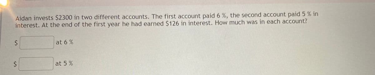 Aidan invests $2300 in two different accounts. The first account paid 6 %, the second account paid 5 % in
interest. At the end of the first year he had earned $126 in interest. How much was in each account?
at 6 %
at 5 %
%24
%24
