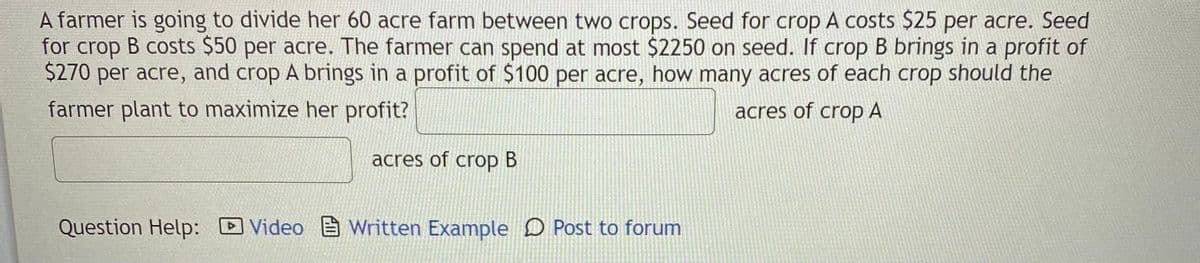 A farmer is going to divide her 60 acre farm between two crops. Seed for crop A costs $25 per acre. Seed
for crop B costs $50 per acre. The farmer can spend at most $2250 on seed. If crop B brings in a profit of
$270 per acre, and crop A brings in a profit of $100 per acre, how many acres of each crop should the
farmer plant to maximize her profit?
acres of crop A
acres of crop B
Question Help: DVideo Written Example D Post to forum
