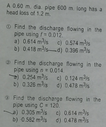 A 0.60 m. dia. pipe 600 m. long has a
head loss of 1.2 m.
Find the discharge flowing in the
pipe using f = 0.012.
a) 0.614 m³/s c)
0.574 m³/s
b) 0.418 m³/s-d) 0.396 m³/s
2 Find the discharge flowing in the
pipe using n = 0.014.
0.254 m³/s c) 0.124 m³/s
b) 0.326 m³/s d) 0.478 m³/s
Find the discharge
pipe using C= 120.
flowing in the
a) 0.305 m³/s
c) 0.614 m³/s
b) -0.582 m³/s d) 0.478 m³/s