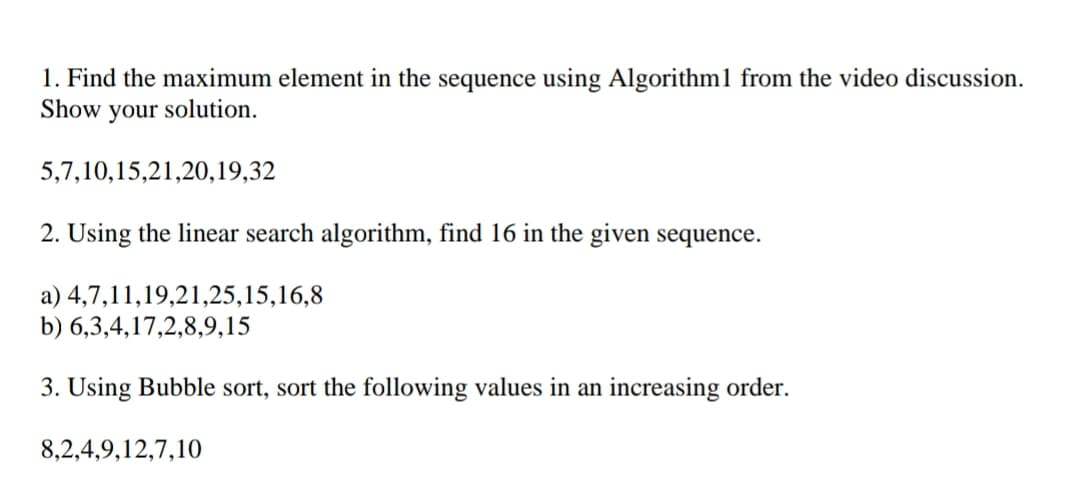 1. Find the maximum element in the sequence using Algorithm1 from the video discussion.
Show
your
solution.
5,7,10,15,21,20,19,32
2. Using the linear search algorithm, find 16 in the given sequence.
a) 4,7,11,19,21,25,15,16,8
b) 6,3,4,17,2,8,9,15
3. Using Bubble sort, sort the following values in an increasing order.
8,2,4,9,12,7,10
