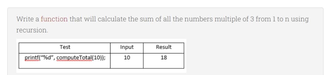 Write a function that will calculate the sum of all the numbers multiple of 3 from 1 to n using
recursion.
Test
Input
Result
printf("%d", computeTotal(10);
10
18
www.w ww w
