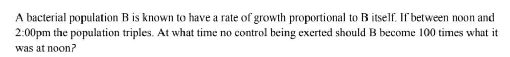 A bacterial population B is known to have a rate of growth proportional to B itself. If between noon and
2:00pm the population triples. At what time no control being exerted should B become 100 times what it
was at noon?
