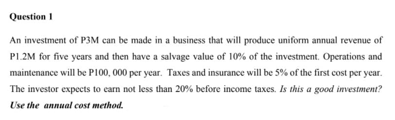 Question 1
An investment of P3M can be made in a business that will produce uniform annual revenue of
P1.2M for five years and then have a salvage value of 10% of the investment. Operations and
maintenance will be P100, 000 per year. Taxes and insurance will be 5% of the first cost per year.
The investor expects to earn not less than 20% before income taxes. Is this a good investment?
Use the annual cost method.
