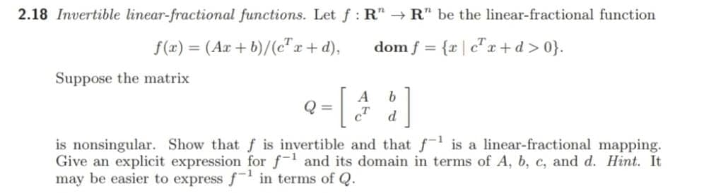 2.18 Invertible linear-fractional functions. Let f: R" R" be the linear-fractional function
f(x) = (Ax + b)/(c" x+d),
dom f = {r |c"x +d > 0}.
%3D
Suppose the matrix
A
Q =
d.
is nonsingular. Show that f is invertible and that f is a linear-fractional mapping.
Give an explicit expression for f and its domain in terms of A, b, c, and d. Hint. It
may be easier to express f¯' in terms of Q.
