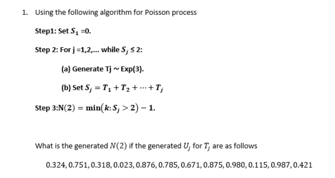 1. Using the following algorithm for Poisson process
Step1: Set S1 =0.
Step 2: For j=1,2,.. while S; s 2:
(a) Generate Tj ~ Exp(3).
(b) Set S; = T1 + T2 + …….+T;
Step 3:N(2) = min(k:S; > 2) – 1.
What is the generated N(2) if the generated U; for T; are as follows
0.324, 0.751,0.318,0.023, 0.876, 0.785, 0.671, 0.875, 0.980, 0.115, 0.987,0.421
