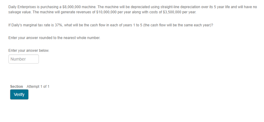 Daily Enterprises is purchasing a $8,000,000 machine. The machine will be depreciated using straight-line depreciation over its 5 year life and will have no
salvage value. The machine will generate revenues of $10,000,000 per year along with costs of $3,500,000 per year.
If Daily's marginal tax rate is 37%, what will be the cash flow in each of years 1 to 5 (the cash flow will be the same each year)?
Enter your answer rounded to the nearest whole number.
Enter your answer below.
Number
Section Attempt 1 of 1
Verify