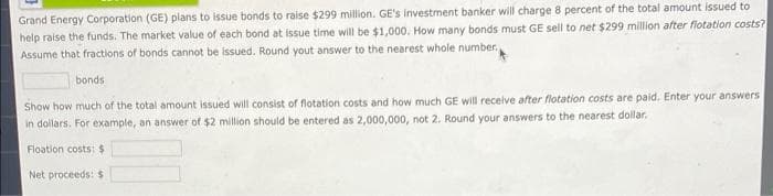 Grand Energy Corporation (GE) plans to issue bonds to raise $299 million. GE's investment banker will charge 8 percent of the total amount issued to
help raise the funds. The market value of each bond at issue time will be $1,000. How many bonds must GE sell to net $299 million after flotation costs?
Assume that fractions of bonds cannot be issued. Round yout answer to the nearest whole number.
bonds
Show how much of the total amount issued will consist of flotation costs and how much GE will receive after flotation costs are paid. Enter your answers
in dollars. For example, an answer of $2 million should be entered as 2,000,000, not 2. Round your answers to the nearest dollar.
Floation costs: $
Net proceeds: $