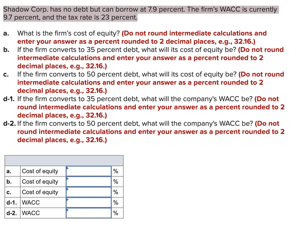 Shadow Corp. has no debt but can borrow at 7.9 percent. The firm's WACC is currently
9.7 percent, and the tax rate is 23 percent.
a.
What is the firm's cost of equity? (Do not round intermediate calculations and
enter your answer as a percent rounded to 2 decimal places, e.g., 32.16.)
b.
If the firm converts to 35 percent debt, what will its cost of equity be? (Do not round
intermediate calculations and enter your answer as a percent rounded to 2
decimal places, e.g., 32.16.)
C.
If the firm converts to 50 percent debt, what will its cost of equity be? (Do not round
intermediate calculations and enter your answer as a percent rounded to 2
decimal places, e.g., 32.16.)
d-1. If the firm converts to 35 percent debt, what will the company's WACC be? (Do not
round intermediate calculations and enter your answer as a percent rounded to 2
decimal places, e.g., 32.16.)
d-2. If the firm converts to 50 percent debt, what will the company's WACC be? (Do not
round intermediate calculations and enter your answer as a percent rounded to 2
decimal places, e.g., 32.16.)
a.
Cost of equity
%
b.
Cost of equity
C.
Cost of equity
%
d-1. WACC
%
d-2. WACC
%