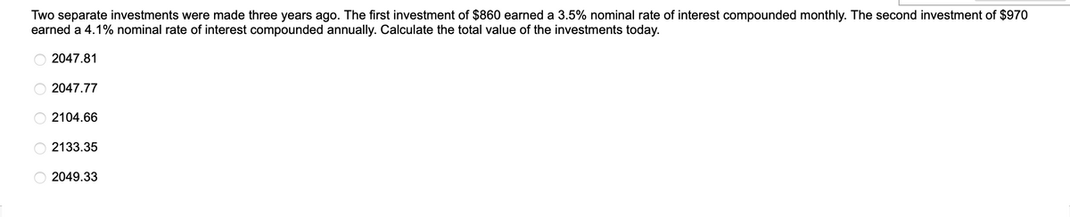 Two separate investments were made three years ago. The first investment of $860 earned a 3.5% nominal rate of interest compounded monthly. The second investment of $970
earned a 4.1% nominal rate of interest compounded annually. Calculate the total value of the investments today.
2047.81
OOOOO
2047.77
2104.66
2133.35
2049.33