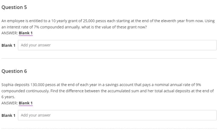 Question 5
An employee is entitled to a 10 yearly grant of 25,000 pesos each starting at the end of the eleventh year from now. Using
an interest rate of 7% compounded annually, what is the value of these grant now?
ANSWER: Blank 1
Blank 1 Add your answer
Question 6
Sophia deposits 130,000 pesos at the end of each year in a savings account that pays a nominal annual rate of 9%
compounded continuously. Find the difference between the accumulated sum and her total actual deposits at the end of
6 years.
ANSWER: Blank 1
Blank 1 Add your answer