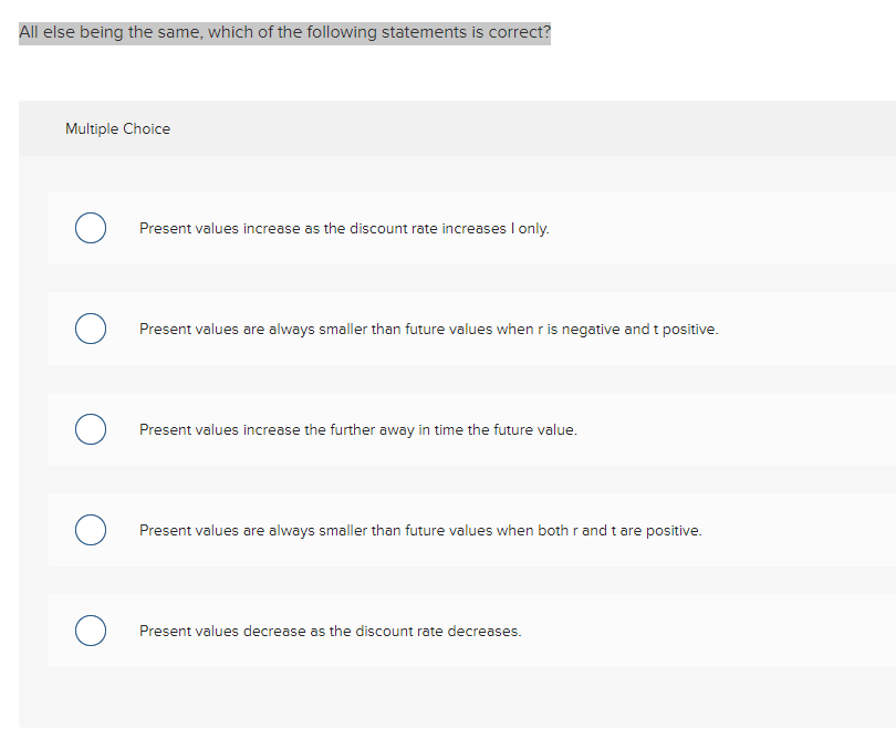 All else being the same, which of the following statements is correct?
Multiple Choice
Present values increase as the discount rate increases I only.
Present values are always smaller than future values when r is negative and t positive.
Present values increase the further away in time the future value.
Present values are always smaller than future values when both r and t are positive.
Present values decrease as the discount rate decreases.
о
O
O
O