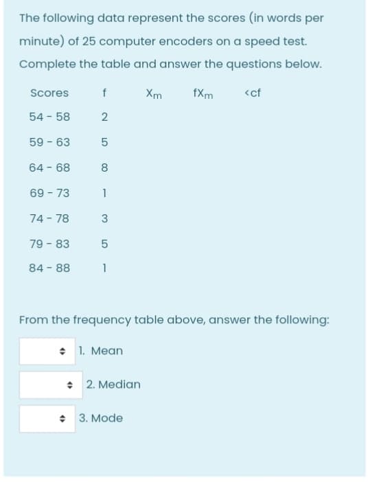 The following data represent the scores (in words per
minute) of 25 computer encoders on a speed test.
Complete the table and answer the questions below.
Scores
Xm
fXm
<cf
54 - 58
2
59 - 63
5
64 - 68
8
69 - 73
1
74 - 78
79 - 83
84 - 88
1
From the frequency table above, answer the following:
• 1. Mean
• 2. Median
• 3. Mode
3.
LO
