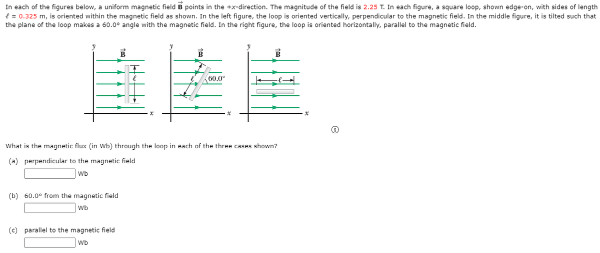 In each of the figures below, a uniform magnetic field B points in the +x-direction. The magnitude of the field is 2.25 T. In each figure, a square loop, shown edge-on, with sides of length
e = 0.325 m, is oriented within the magnetic field as shown. In the left figure, the loop is oriented vertically, perpendicular to the magnetic field. In the middle figure, it is tilted such that
the plane of the loop makes a 60.0° angle with the magnetic field. In the right figure, the loop is oriented horizontally, parallel to the magnetic field.
B
60.0°
What is the magnetic flux (in Wb) through the loop in each of the three cases shown?
(a) perpendicular to the magnetic field
Wb
(b) 60.0° from the magnetic field
Wb
(c) parallel to the magnetic field
Wb
