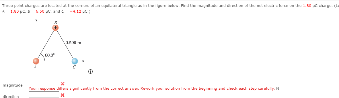 Three point charges are located at the corners of an equilateral triangle as in the figure below. Find the magnitude and direction of the net electric force on the 1.80 µC charge. (Le
A = 1.80 µC, B = 6.50 µC, and C = -4.12 µc.)
0.500 m
60.0°
magnitude
Your response differs significantly from the correct answer. Rework your solution from the beginning and check each step carefully. N
direction
