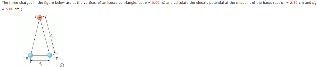 The three charges in the figure below are at the vertices of an isosceles triangle. Let q = 9.00 nC and calculate the electric potential at the midpoint of the base. (Let d, = 2.50 cm and d,
= 5.00 cm.)
d2
d1
