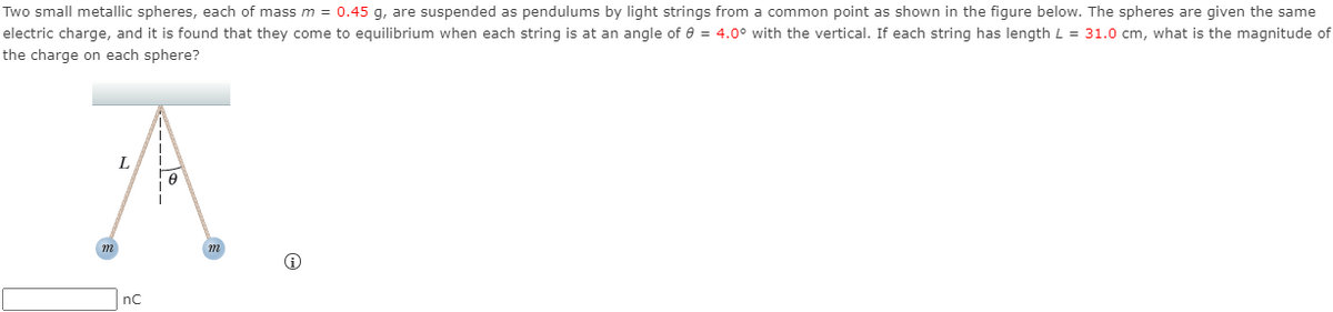 Two small metallic spheres, each of mass m = 0.45 g, are suspended as pendulums by light strings from a common point as shown in the figure below. The spheres are given the same
electric charge, and it is found that they come to equilibrium when each string is at an angle of 0 = 4.0° with the vertical. If each string has length L = 31.0 cm, what is the magnitude of
the charge on each sphere?
m
nC
