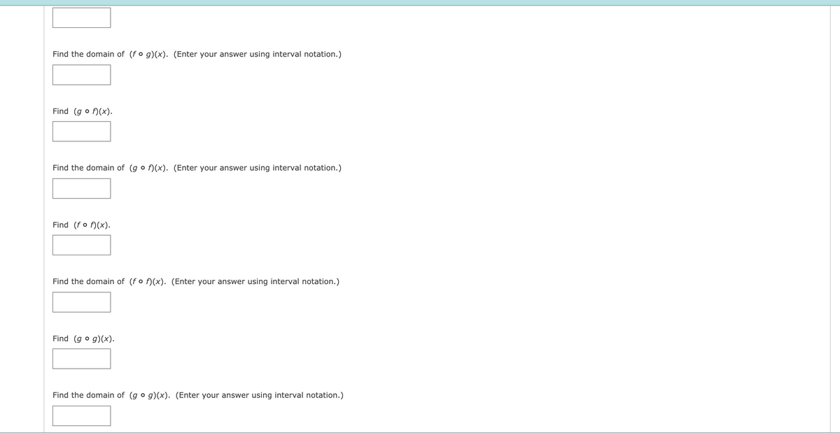 Find the domain of (f o g)(x). (Enter your answer using interval notation.)
Find (g o f)(x).
Find the domain of (g o f)(x). (Enter your answer using interval notation.)
Find (fo f)(x).
Find the domain of (fo f)(x). (Enter your answer using interval notation.)
Find (g o g)(x).
Find the domain of (g o g)(x). (Enter your answer using interval notation.)
