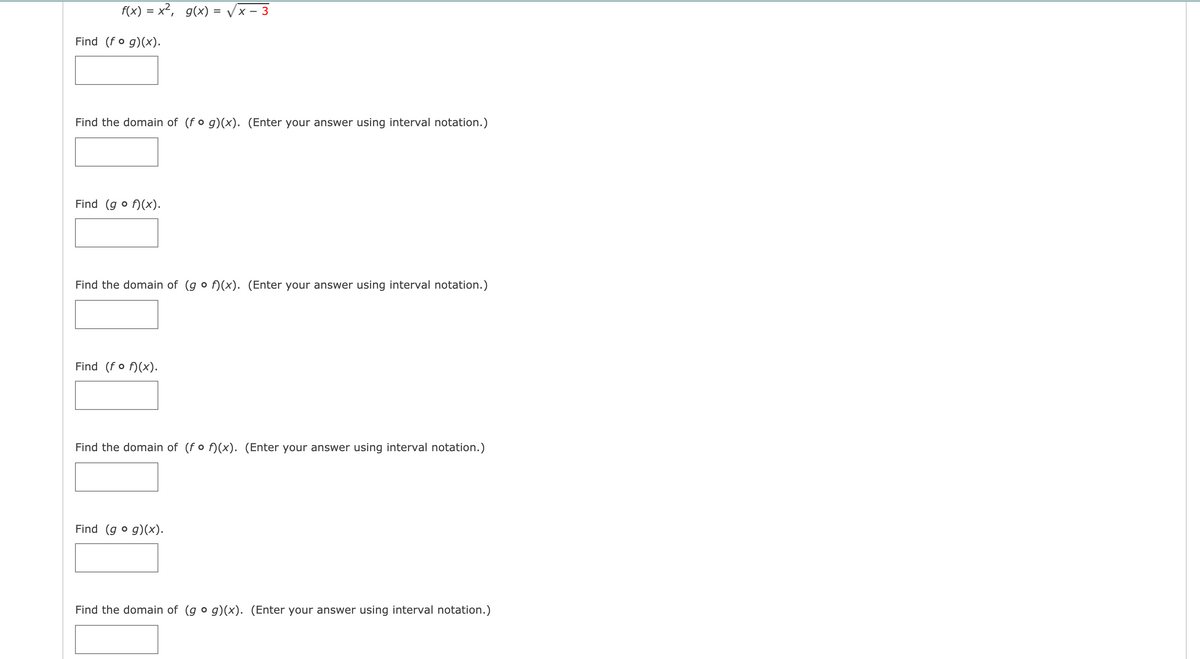 f(x) = x², g(x) = vx – 3
Find (fo g)(x).
Find the domain of (fo g)(x). (Enter your answer using interval notation.)
Find (g o f)(x).
Find the domain of (g o f)(x). (Enter your answer using interval notation.)
Find (fo f)(x).
Find the domain of (fo f)(x). (Enter your answer using interval notation.)
Find (g o g)(x).
Find the domain of (g o g)(x). (Enter your answer using interval notation.)

