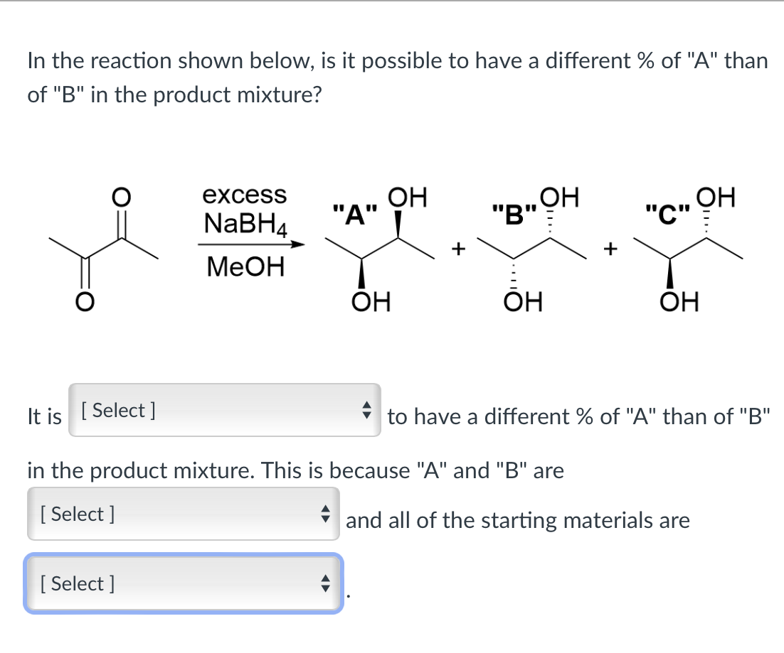 In the reaction shown below, is it possible to have a different % of "A" than
of "B" in the product mixture?
excess
OH
NaBH4
MeOH
"A"
OH
OH
"B"
"C" OH
+
+
Он
OH
It is [Select]
to have a different % of "A" than of "B"
in the product mixture. This is because "A" and "B" are
[Select]
[Select]
and all of the starting materials are