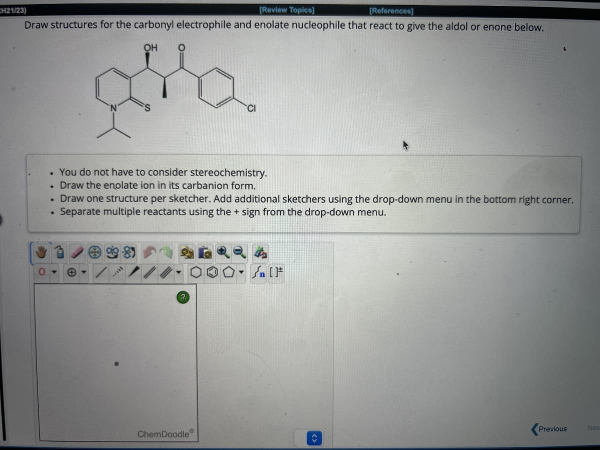 CH21/23)
[Review Topics]
[References]
Draw structures for the carbonyl electrophile and enolate nucleophile that react to give the aldol or enone below.
O
.
OH
O
You do not have to consider stereochemistry.
Draw the enolate ion in its carbanion form.
Draw one structure per sketcher. Add additional sketchers using the drop-down menu in the bottom right corner.
Separate multiple reactants using the + sign from the drop-down menu.
ChemDoodle
[F
Previous
Nex