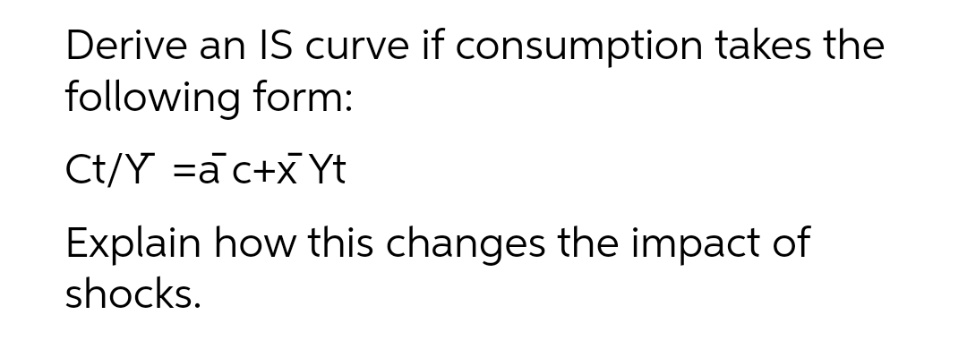 Derive an IS curve if consumption takes the
following form:
Ct/Y =a c+x Yt
Explain how this changes the impact of
shocks.
