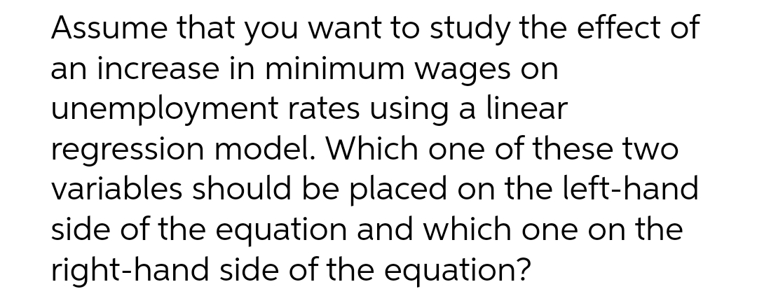 Assume that you want to study the effect of
an increase in minimum wages on
unemployment rates using a linear
regression model. Which one of these two
variables should be placed on the left-hand
side of the equation and which one on the
right-hand side of the equation?
