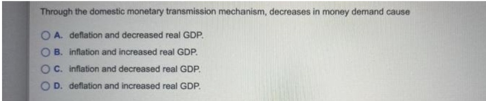 Through the domestic monetary transmission mechanism, decreases in money demand cause
O A. deflation and decreased real GDP.
B. inflation and increased real GDP.
C. infiation and decreased real GDP.
O D. deflation and increased real GDP.
