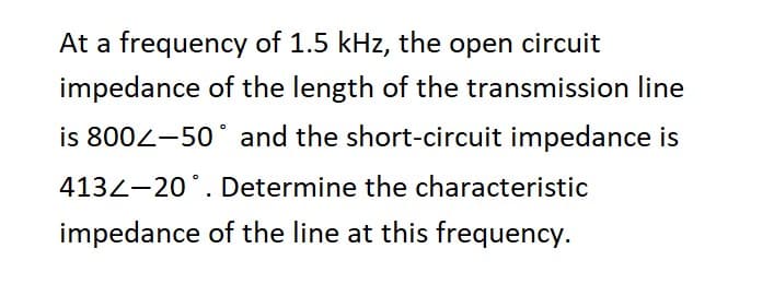 At a frequency of 1.5 kHz, the open circuit
impedance of the length of the transmission line
is 8002-50° and the short-circuit impedance is
413-20°. Determine the characteristic
impedance of the line at this frequency.