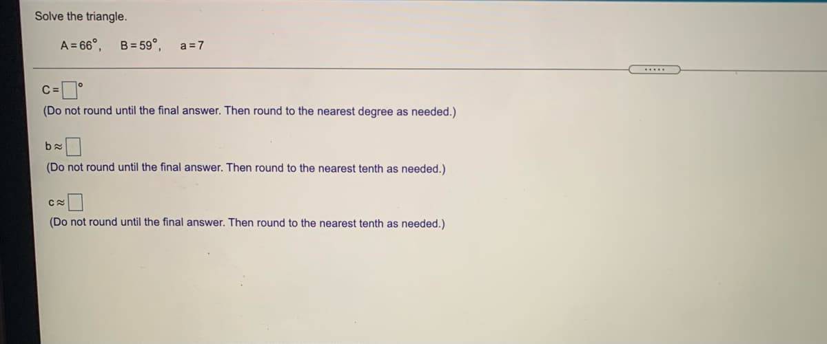 Solve the triangle.
A = 66°,
B = 59°,
a =7
....
C =
(Do not round until the final answer. Then round to the nearest degree as needed.)
(Do not round until the final answer. Then round to the nearest tenth as needed.)
(Do not round until the final answer. Then round to the nearest tenth as needed.)
