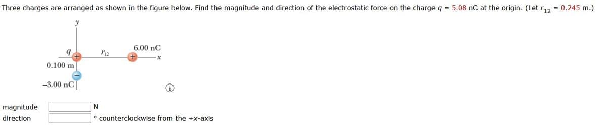 Three charges are arranged as shown in the figure below. Find the magnitude and direction of the electrostatic force on the charge q = 5.08 nC at the origin. (Let r,2 = 0.245 m.)
y
6.00 nC
0.100 m
-3.00 nC|
magnitude
N
direction
° counterclockwise from the +x-axis
