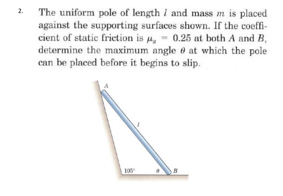 The uniform pole of length l and mass m is placed
against the supporting surfaces shown. If the coeffi-
cient of static friction is u, = 0.25 at both A and B,
determine the maximum angle 0 at which the pole
can be placed before it begins to slip.
A
105°
В
2.
