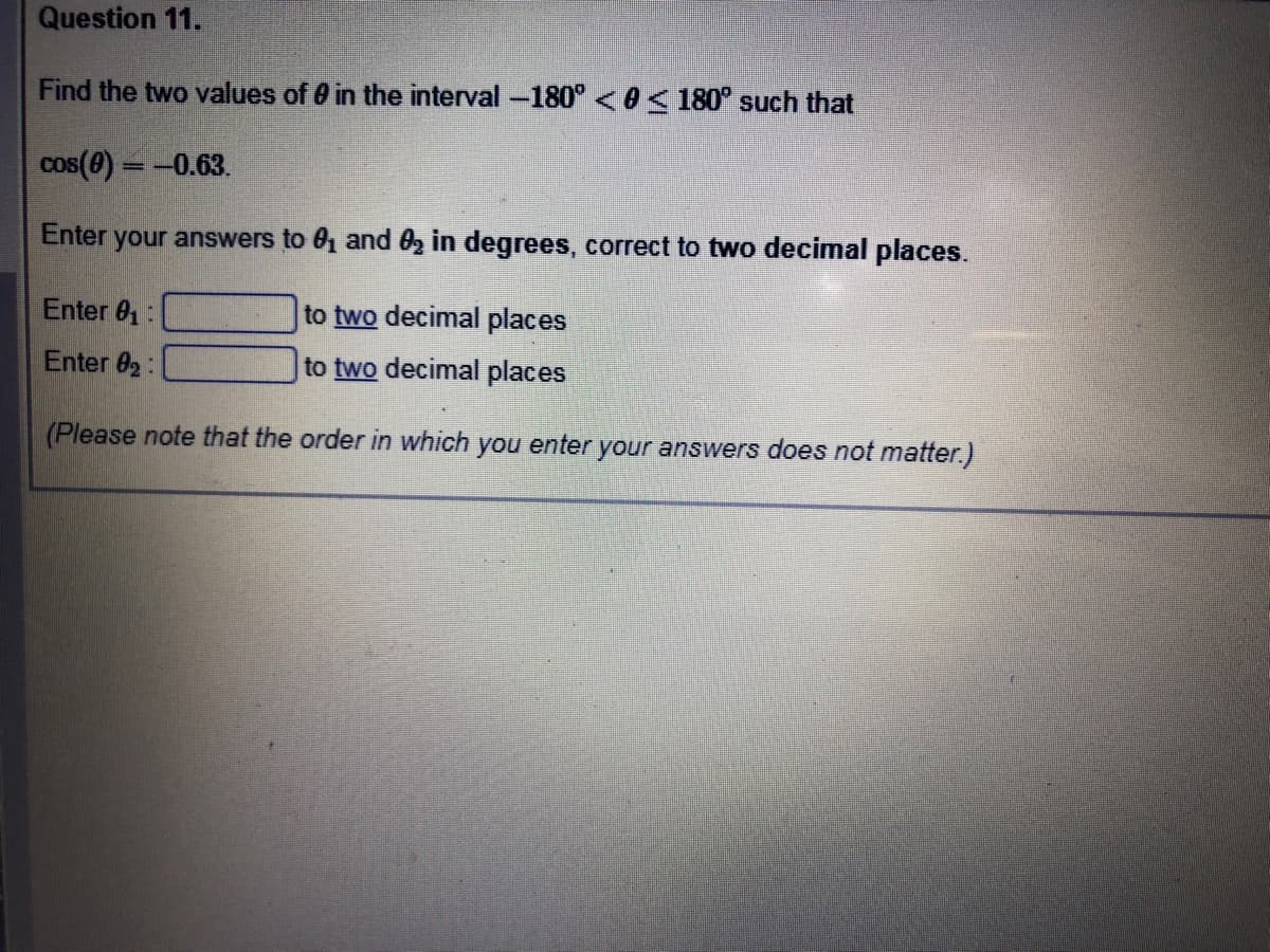 Question 11.
Find the two values of 0 in the interval -180° <0< 180° such that
cos(8) = -0.63.
%3D
Enter
your answers to 01 and 0, in degrees, correct to two decimal places.
Enter 01:
to two decimal places
Enter 02:
to two decimal places
(Please note that the order in which you enter your answers does not matter.)
