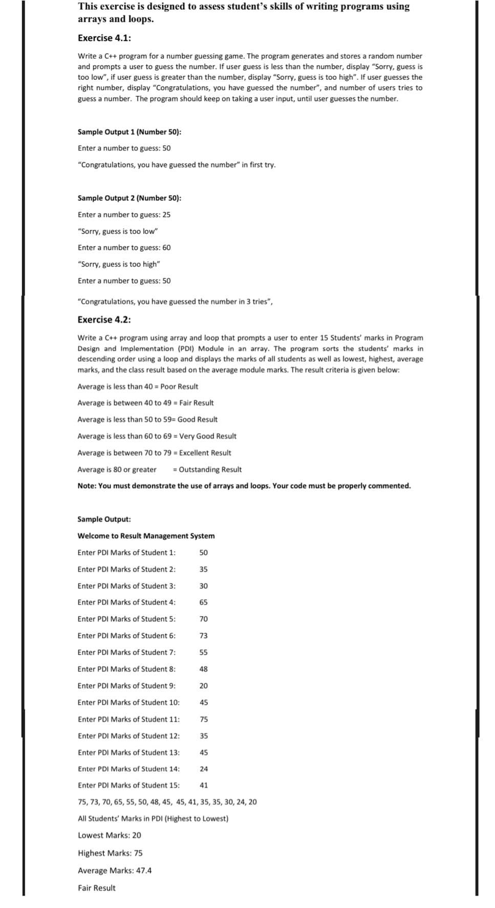 This exercise is designed to assess student’s skills of writing programs using
arrays and loops.
Exercise 4.1:
Write a C++ program for a number guessing game. The program generates and stores a random number
and prompts a user to guess the number. If user guess is less than the number, display "Sorry, guess is
too low", if user guess is greater than the number, display "Sorry, guess is too high". If user guesses the
right number, display "Congratulations, you have guessed the number", and number of users tries to
guess a number. The program should keep on taking a user input, until user guesses the number.
Sample Output 1 (Number 50):
Enter a number to guess: 50
"Congratulations, you have guessed the number" in first try.
Sample Output 2 (Number 50):
Enter a number to guess: 25
"Sorry, guess is too low"
Enter a number to guess: 60
"Sorry, guess is too high"
Enter a number to guess: 50
"Congratulations, you have guessed the number in 3 tries",
Exercise 4.2:
Write a C++ program using array and loop that prompts a user to enter 15 Students' marks in Program
Design and Implementation (PDI) Module in an array. The program sorts the students' marks in
descending order using a loop and displays the marks of all students as well as lowest, highest, average
marks, and the class result based on the average module marks. The result criteria is given below:
Average is less than 40 = Poor Result
Average is between 40 to 49 = Fair Result
Average is less than 50 to 59= Good Result
Average is less than 60 to 69 = Very Good Result
Average is between 70 to 79 = Excellent Result
Average is 80 or greater
= Outstanding Result
Note: You must demonstrate the use of arrays and loops. Your code must be properly commented.
Sample Output:
Welcome to Result Management System
Enter PDI Marks of Student 1:
50
Enter PDI Marks of Student 2:
35
Enter PDI Marks of Student 3:
30
Enter PDI Marks of Student 4:
65
Enter PDI Marks of Student 5:
70
Enter PDI Marks of Student 6:
73
Enter PDI Marks of Student 7:
55
Enter PDI Marks of Student 8:
48
Enter PDI Marks of Student 9:
20
Enter PDI Marks of Student 10:
45
Enter PDI Marks of Student 11:
75
Enter PDI Marks of Student 12:
35
Enter PDI Marks of Student 13:
45
Enter PDI Marks of Student 14:
24
Enter PDI Marks of Student 15:
41
75, 73, 70, 65, 55, 50, 48, 45, 45, 41, 35, 35, 30, 24, 20
All Students' Marks in PDI (Highest to Lowest)
Lowest Marks: 20
Highest Marks: 75
Average Marks: 47.4
Fair Result
