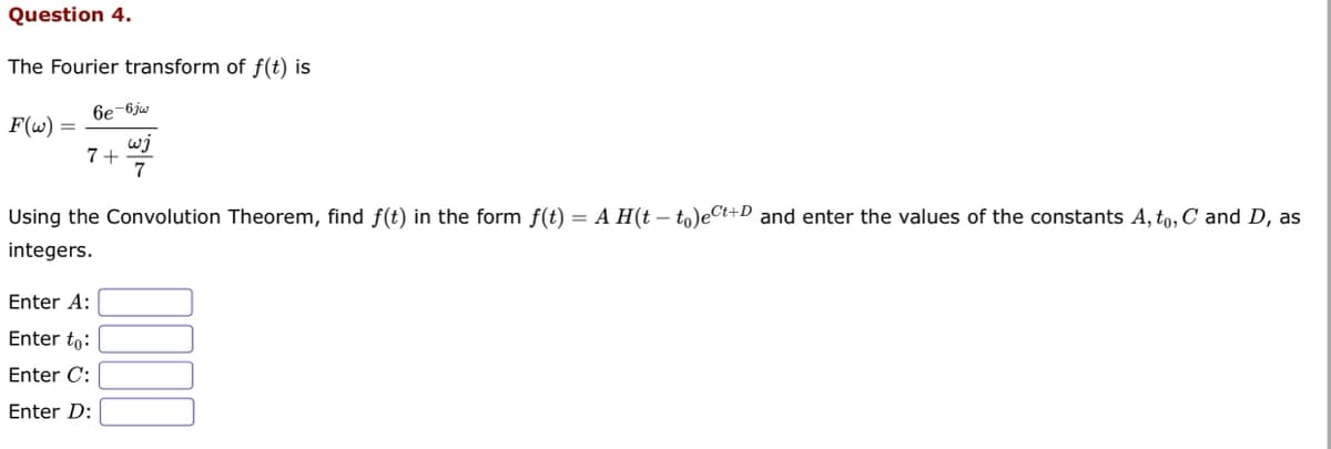 Question 4.
The Fourier transform of f(t) is
F(w):
6e-6jw
ເງ
7
7+
Using the Convolution Theorem, find f(t) in the form f(t) = A H(t - to)ect+D and enter the values of the constants A, to, C and D, as
integers.
Enter A:
Enter to:
Enter C:
Enter D: