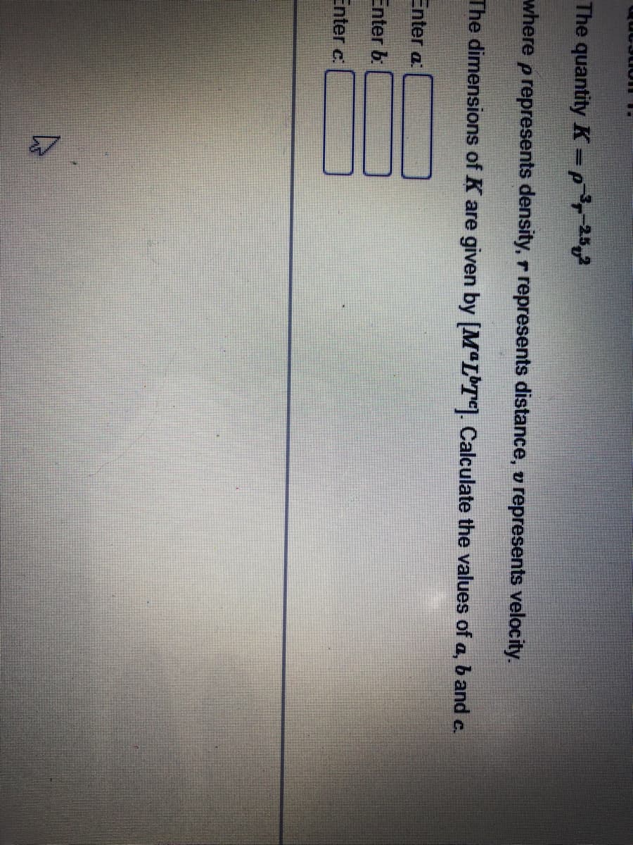 The quantity K=p25,2
where p represents density, r represents distance, v represents velocity.
The dimensions of K are given by [M"L T]. Calculate the values of a, band c.
Enter a
Enter b
Enter c.
