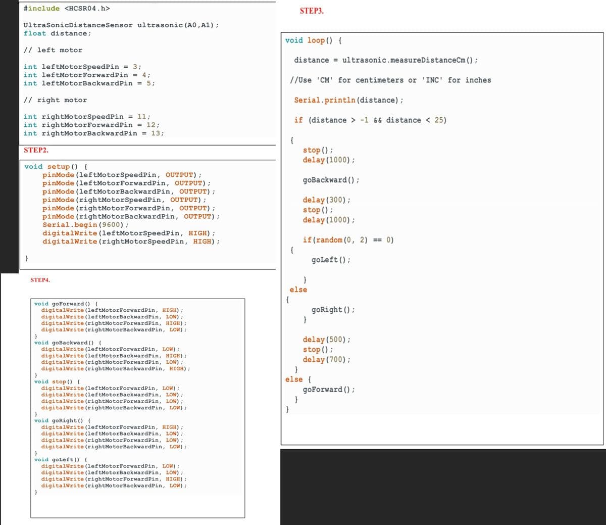 #include <HCSR04.h>
UltraSonicDistance Sensor ultrasonic (A0, A1);
float distance;
// left motor
int leftMotor SpeedPin = 3;
int leftMotor ForwardPin = 4;
int leftMotorBackwardPin = 5;
// right motor
int rightMotorSpeedPin = 11;
int rightMotorForwardPin = 12;
int rightMotorBackwardPin = 13;
STEP2.
void setup() {
}
pinMode (leftMotorSpeedPin, OUTPUT);
pinMode (leftMotorForwardPin, OUTPUT);
pinMode (leftMotorBackwardPin, OUTPUT);
pinMode (rightMotor SpeedPin, OUTPUT);
pinMode (rightMotor ForwardPin, OUTPUT);
pinMode (rightMotorBackwardPin, OUTPUT);
Serial.begin(9600);
digitalWrite (leftMotorSpeedPin, HIGH);
digitalWrite (rightMotorSpeedPin, HIGH);
STEP4.
void goForward() {
digitalWrite (leftMotorForwardPin, HIGH);
digitalWrite (leftMotorBackwardPin, LOW);
digitalWrite (rightMotor ForwardPin, HIGH);
digitalWrite (rightMotorBackwardPin, LOW);
}
void goBackward () {
digitalWrite (leftMotor ForwardPin, LOW);
digitalWrite (leftMotorBackwardPin, HIGH);
digitalWrite (rightMotor ForwardPin, LOW);
digitalWrite (rightMotorBackwardPin, HIGH);
}
void stop() {
digitalWrite (leftMotor ForwardPin, LOW);
digitalWrite (leftMotorBackwardPin, LOW);
digitalWrite (rightMotor ForwardPin, LOW);
digitalWrite (rightMotor BackwardPin, LOW);
}
void goRight() {
digitalWrite (leftMotor ForwardPin, HIGH);
digitalWrite (leftMotorBackwardPin, LOW);
digitalWrite (rightMotor ForwardPin, LOW);
digitalWrite (rightMotorBackwardPin, LOW);
}
void goLeft () {
digitalWrite (leftMotorForwardPin, LOW);
digitalWrite (leftMotorBackwardPin, LOW);
digitalWrite (rightMotor ForwardPin, HIGH);
digitalWrite (rightMotor BackwardPin, LOW);
void loop()
STEP3.
distance ultrasonic.measureDistanceCm ();
{
{
//Use 'CM' for centimeters or 'INC' for inches
{
Serial.println (distance);
if (distance > -1 && distance < 25)
{
else
}
stop();
delay(1000);
goBackward();
delay (300);
stop();
delay(1000);
if (random (0, 2) 0)
}
}
else {
goLeft();
goRight ();
delay(500);
stop();
delay (700);
goForward();
=
