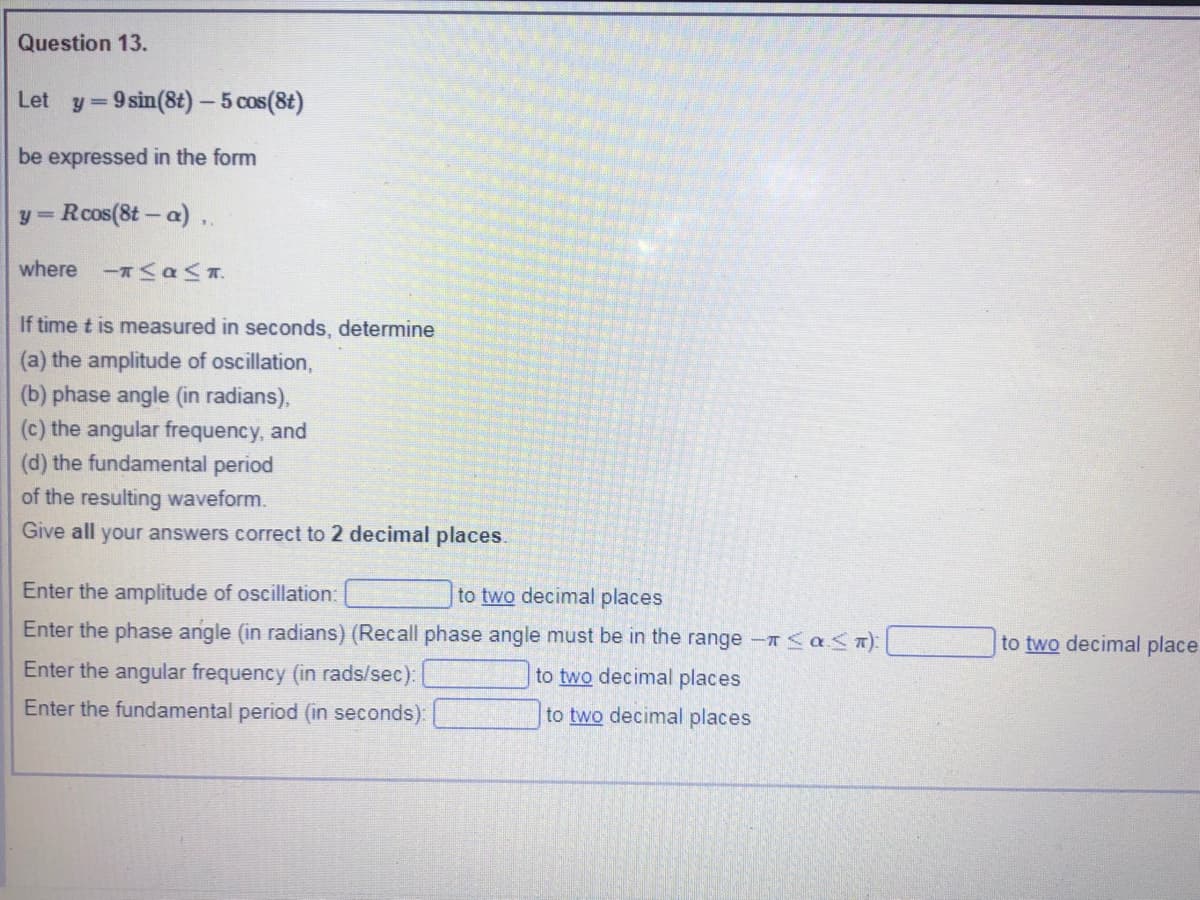 Question 13.
Let y=9 sin(8t) - 5 cos(8t)
%3=
be expressed in the form
y Rcos(8t- a)..
%3D
where -< a<T.
If time t is measured in seconds, determine
(a) the amplitude of oscillation,
(b) phase angle (in radians),
(c) the angular frequency, and
(d) the fundamental period
of the resulting waveform.
Give all your answers correct to 2 decimal places.
Enter the amplitude of oscillation:
to two decimal places
Enter the phase angle (in radians) (Recall phase angle must be in the range -T<a<T)|
to two decimal place
Enter the angular frequency (in rads/sec):
to two decimal places
Enter the fundamental period (in seconds):
to two decimal places
