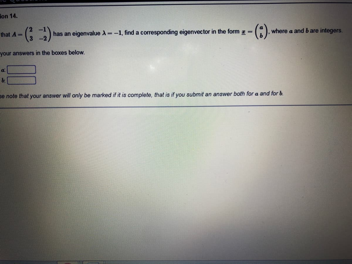 ion 14.
(2 -1
where a and b are integers.
that A =
has an eigenvalue =-1, find a corresponding eigenvector in the form z =
your answers in the boxes below.
a.
b
se note that your answer will only be marked if it is complete, that is if you submit an answer both for a and for b.
