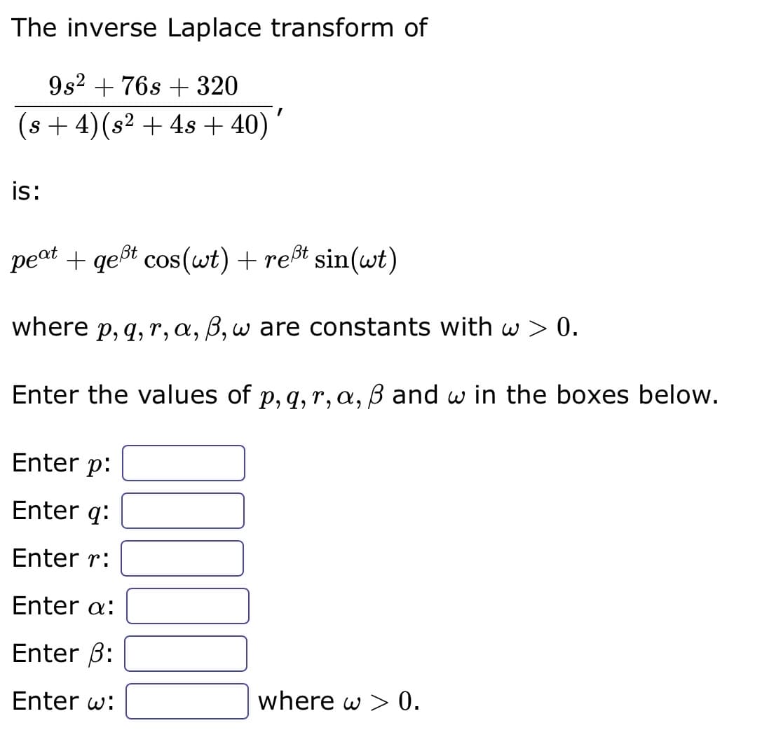 The inverse Laplace transform of
9s² + 76s + 320
(s + 4) (s² + 4s + 40) '
I
is:
peat + qeßt cos(wt) + reßt sin(wt)
where p, q, r, a, ß, w are constants with w > 0.
Enter the values of p, q, r, a, ß and w in the boxes below.
Enter p:
Enter q:
Enter r:
Enter a:
Enter 3:
Enter w:
where w > 0.