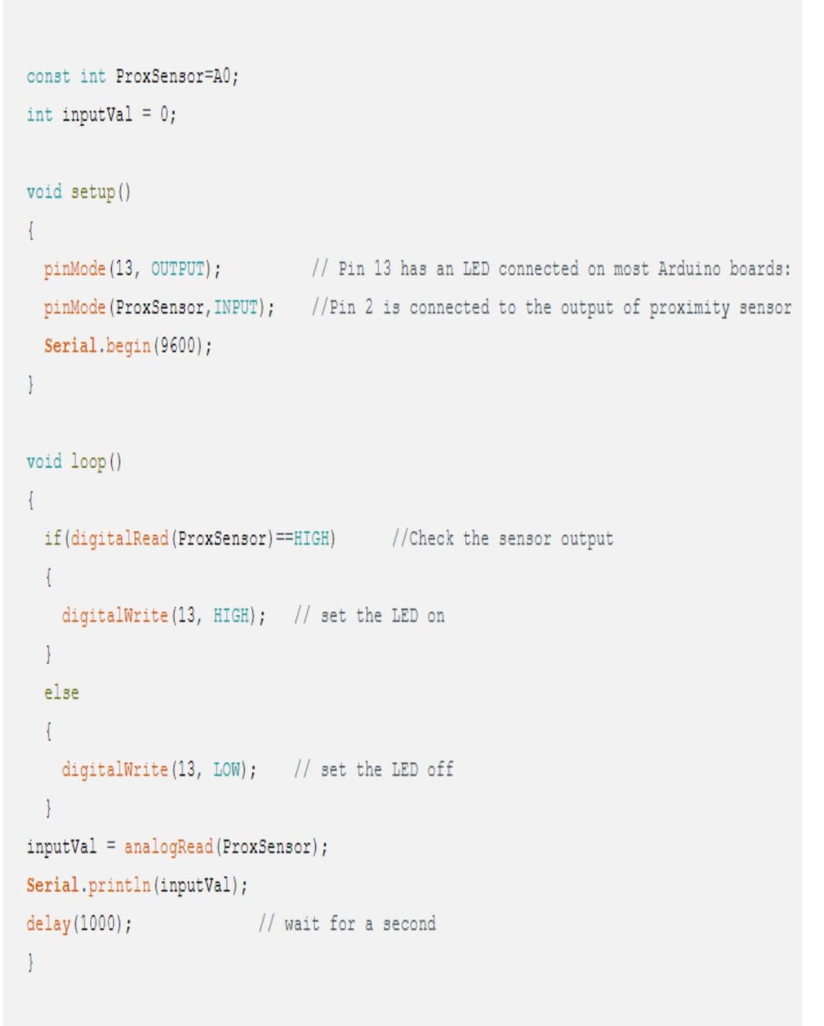 const int ProxSensor=A0;
int inputVal = 0;
void setup()
{
}
pinMode(13, OUTPUT);
pinMode (ProxSensor, INPUT);
Serial.begin(9600);
void loop()
{
}
if (digitalRead (ProxSensor) ==HIGH) //Check the sensor output
{
// Pin 13 has an LED connected on most Arduino boards:
//Pin 2 is connected to the output of proximity sensor
digitalWrite(13, HIGH); // set the LED on
}
else
{
digitalWrite(13, LOW); // set the LED off
}
inputVal analogRead (ProxSensor);
Serial.println (inputVal);
delay(1000);
// wait for a second