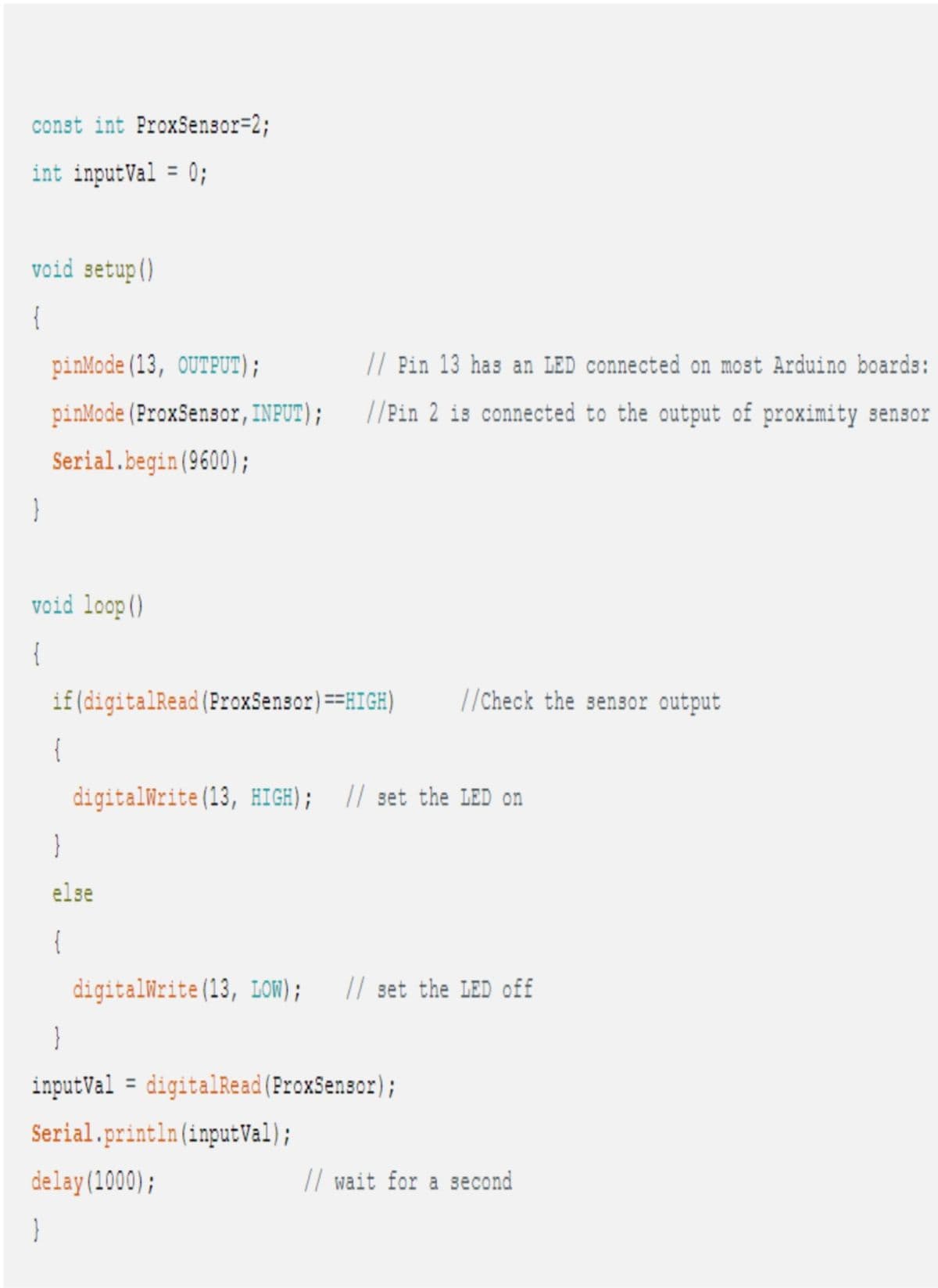 const int ProxSensor=2;
int inputVal = 0;
void setup()
{
}
pinMode (13, OUTPUT);
pinMode (ProxSensor, INPUT);
Serial.begin(9600);
void loop()
{
}
if (digitalRead (ProxSensor) ==HIGH)
(
// Pin 13 has an LED connected on most Arduino boards:
//Pin 2 is connected to the output of proximity sensor
}
else
{
digitalWrite(13, HIGH); // set the LED on
}
inputVal digitalRead (ProxSensor);
Serial.println (inputVal);
delay(1000);
//Check the sensor output
digitalWrite(13, LOW); // set the LED off
// wait for a second